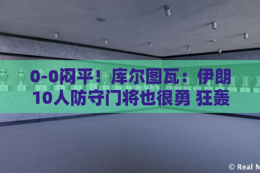 0-0闷平！库尔图瓦：伊朗10人防守门将也很勇 狂轰不进不只是我们