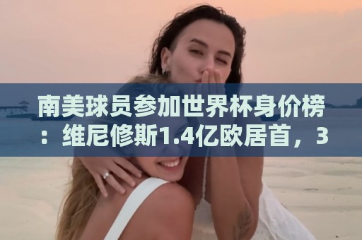 南美球员参加世界杯身价榜：维尼修斯1.4亿欧居首，3人至少1亿欧