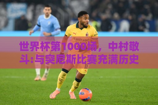 世界杯第1000场,中村敬斗:与突尼斯比赛充满历史意义 要踢的精彩 世界杯第1000场,中村敬斗:与突尼斯比赛充满历史意义 要踢的精彩