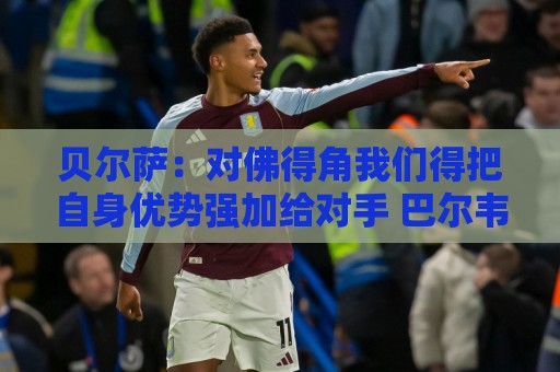 贝尔萨：对佛得角我们得把自身优势强加给对手 巴尔韦德几乎全能