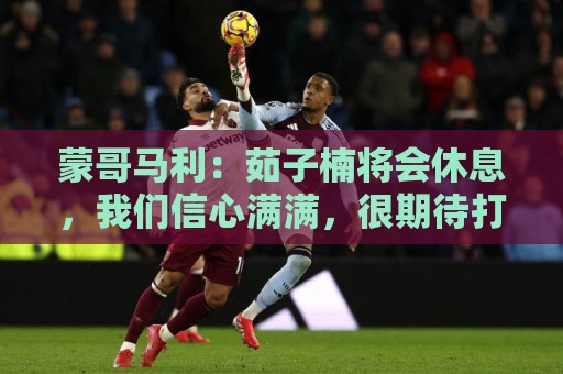 蒙哥马利:茹子楠将会休息,我们信心满满,很期待打好这场比赛 蒙哥马利:茹子楠将会休息,我们信心满满,很期待打好这场比赛