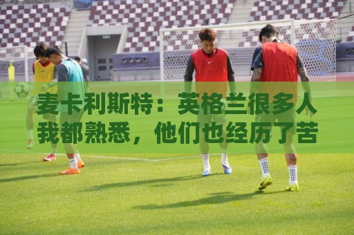 麦卡利斯特:英格兰很多人我都熟悉,他们也经历了苦战我们都会累 麦卡利斯特:英格兰很多人我都熟悉,他们也经历了苦战我们都会累