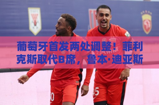 葡萄牙首发两处调整！菲利克斯取代B席，鲁本·迪亚斯顶替阿劳若