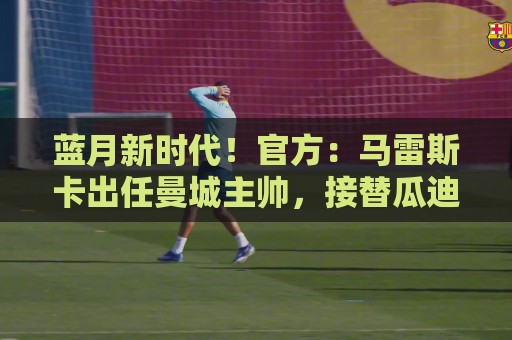 蓝月新时代！官方：马雷斯卡出任曼城主帅，接替瓜迪奥拉