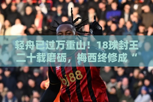 轻舟已过万重山!18球封王二十载磨砺,梅西终修成“球王”心境 轻舟已过万重山!18球封王二十载磨砺,梅西终修成“球王”心境