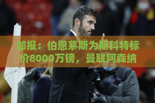 邮报：伯恩茅斯为斯科特标价8000万镑，曼联阿森纳热刺都对他有意