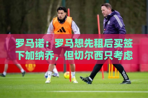 罗马诺：罗马想先租后买签下加纳乔，但切尔西只考虑永久转会出售