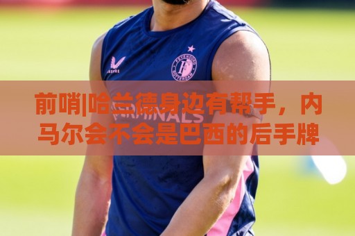 前哨|哈兰德身边有帮手,内马尔会不会是巴西的后手牌 前哨|哈兰德身边有帮手,内马尔会不会是巴西的后手牌