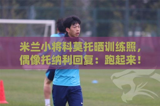 米兰小将科莫托晒训练照，偶像托纳利回复：跑起来！