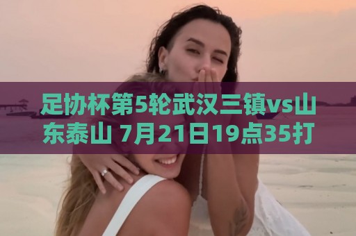 足协杯第5轮武汉三镇vs山东泰山 7月21日19点35打响