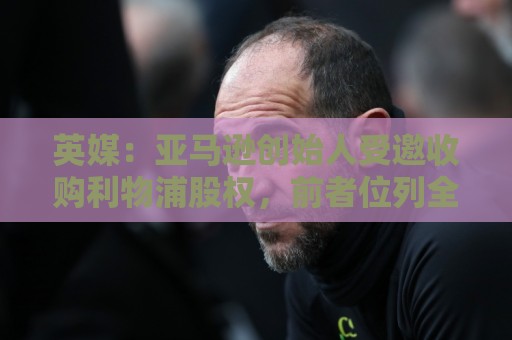 英媒：亚马逊创始人受邀收购利物浦股权，前者位列全球富豪榜第4