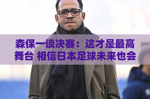 森保一谈决赛：这才是最高舞台 相信日本足球未来也会站上领奖台