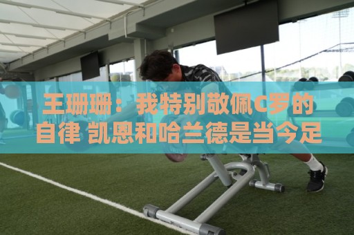王珊珊:我特别敬佩C罗的自律 凯恩和哈兰德是当今足坛最强9号位 王珊珊:我特别敬佩C罗的自律 凯恩和哈兰德是当今足坛最强9号位