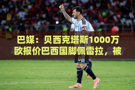 巴媒：贝西克塔斯1000万欧报价巴西国脚佩雷拉，被弗拉门戈拒绝