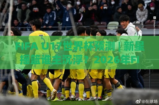 FIFA U17世界杯预测 | 新星摇篮谁主沉浮？2026年FIFA U17世界杯预测前瞻+黑马球队深度扫描🍘最全手机信誉进球站大全早盘文字中文解说直播指南