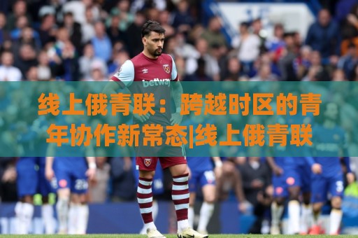 线上俄青联：跨越时区的青年协作新常态|线上俄青联如何重塑跨国交流？(线上俄青联)正在发生的三个真实变化🍘今日最新外围博球站半全场动画水位精彩片段流畅代理