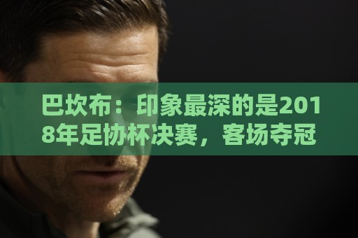 巴坎布：印象最深的是2018年足协杯决赛，客场夺冠太不可思议了