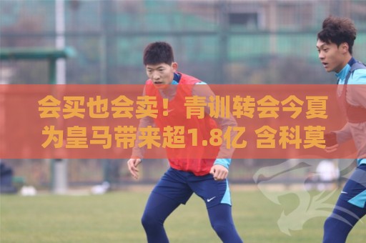 会买也会卖！青训转会今夏为皇马带来超1.8亿 含科莫6000万买帕斯
