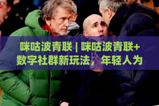 咪咕波青联 | 咪咕波青联+数字社群新玩法，年轻人为何纷纷涌入(咪咕波青联)🍘最全手机信誉比球站走地大全早盘文字中文解说直播
