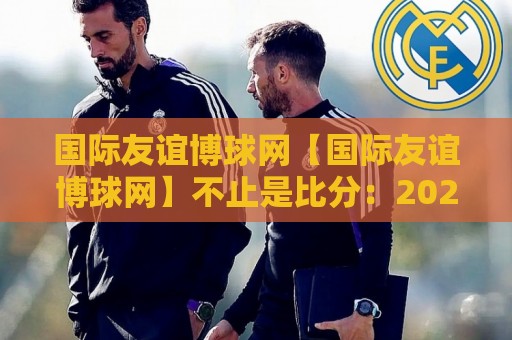 国际友谊博球网【国际友谊博球网】不止是比分:2026年球迷如何用它读懂跨国热身赛的隐藏脉络?🍘网上热门压球站无需登录对比大礼包导航小球粤语解说 国际友谊博球网【国际友谊博球网】不止是比分:2026年球迷如何用它读懂跨国热身赛的隐藏脉络?🍘网上热门压球站无需登录对比大礼包导航小球粤语解说