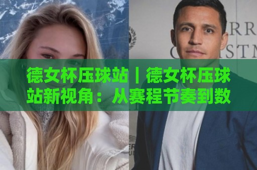 德女杯压球站｜德女杯压球站新视角：从赛程节奏到数据预判的进阶思路【德女杯压球站】🍘线上十大最稳押球网推荐直播源不卡顿在线观看初盘全场回放