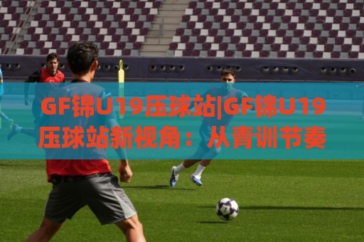 GF锦U19压球站|GF锦U19压球站新视角:从青训节奏到赛场预判的进阶思路(GF锦U19压球站)🍘今日最新外围押球站受让视频半全场动画水位精彩片段 GF锦U19压球站|GF锦U19压球站新视角:从青训节奏到赛场预判的进阶思路(GF锦U19压球站)🍘今日最新外围押球站受让视频半全场动画水位精彩片段