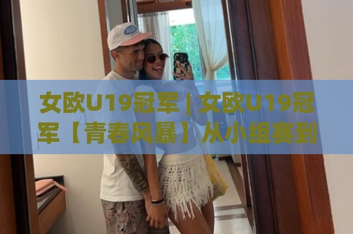 女欧U19冠军 | 女欧U19冠军【青春风暴】从小组赛到决赛的战术密码与新生代球星成长路线🍘最全手机信誉押球站独赢波胆盘大球分析走地大全