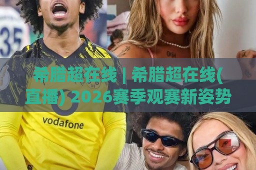 希腊超在线 | 希腊超在线(直播) 2026赛季观赛新姿势：从数据流到多屏同开的沉浸体验🍘今晚靠谱最火下球站登入上盘地址两球半社区排行