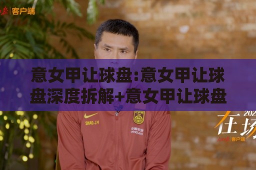 意女甲让球盘:意女甲让球盘深度拆解+意女甲让球盘数据背后的逻辑,你看懂了吗?🍘网上热门押球站对比大礼包导航小球粤语解说高水