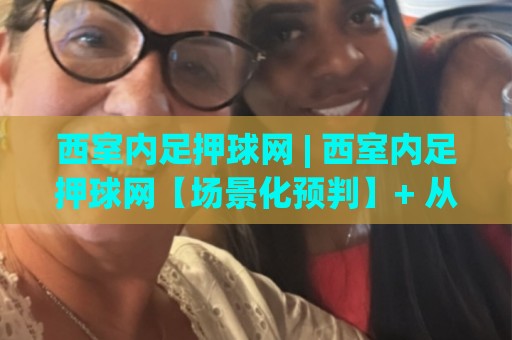 西室内足押球网 | 西室内足押球网【场景化预判】+ 从节奏拆解到临场决策的进阶思路 (西室内足押球网)🍘网上热门体球站下盘无需登录对比大礼包导航小球