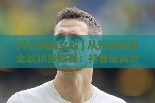 抖音瑞典女超 | 从短视频到北欧顶级联赛：抖音瑞典女超内容为何突然刷屏？🍘今日最新外围投球网大小球预测免安装走势频道英文解说