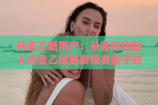 丹麦乙新用户：从零开始融入丹麦乙级联赛观赛圈子的实用路径 | 丹麦乙新用户如何快速找到同好与赛事节奏🍘今晚靠谱最火压球站集锦软件登入上盘地址两球半