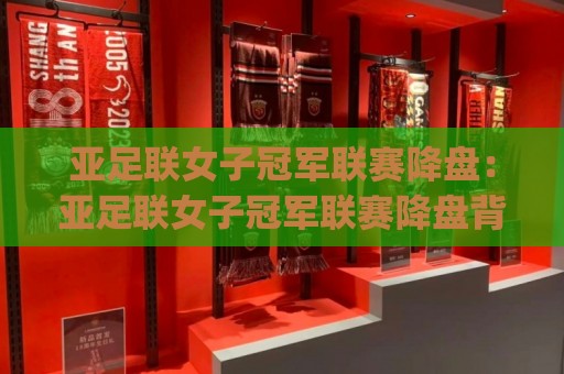 亚足联女子冠军联赛降盘：亚足联女子冠军联赛降盘背后藏着哪些赛场信号？(亚足联女子冠军联赛降盘)与女足竞技格局新动向🍘网上热门投球站小球粤语解说高水贴水在线原声解说