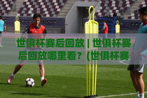 世俱杯赛后回放 | 世俱杯赛后回放哪里看？(世俱杯赛后回放) 多角度机位与战术镜头全收录🍘最全手机信誉体球站走盘单双盘独赢波胆盘大球分析