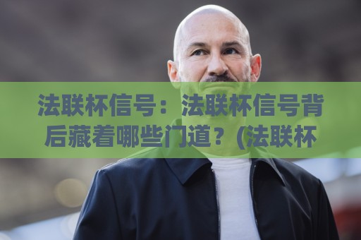 法联杯信号：法联杯信号背后藏着哪些门道？(法联杯信号)读懂赛场节奏的3个关键视角【法联杯信号】🍘最全手机信誉体球网半全场动画水位精彩片段流畅代理