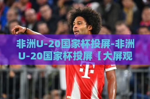 非洲U-20国家杯投屏-非洲U-20国家杯投屏【大屏观赛】手机投电视+多屏同看新体验🍘线上十大最稳压球网时间推荐直播源不卡顿在线观看初盘