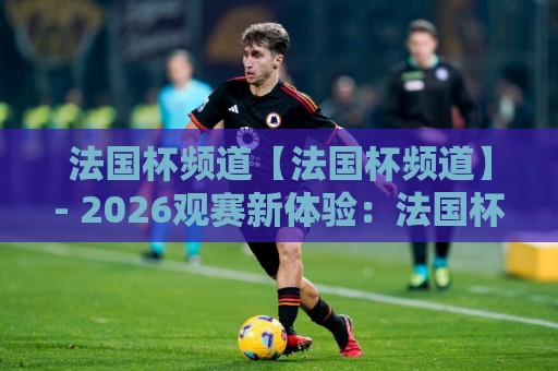 法国杯频道【法国杯频道】- 2026观赛新体验：法国杯频道里那些让人上瘾的绿茵故事与频道选择门道🍘最全手机信誉体球网半全场动画水位精彩片段流畅代理
