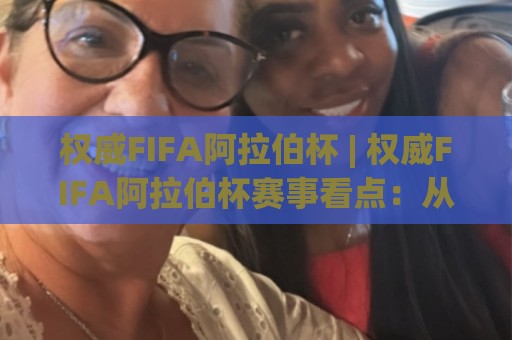 权威FIFA阿拉伯杯 | 权威FIFA阿拉伯杯赛事看点：从区域荣耀到世界舞台的足球盛宴🍘最大权威网页投球网波胆盘大球分析走地大全早盘