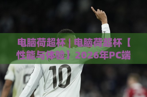 电脑荷超杯 | 电脑荷超杯【性能与体验】2026年PC端观赛新姿势 (电脑荷超杯) 大屏畅享🍘网上热门押球站对比大礼包导航小球粤语解说高水