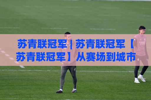苏青联冠军 | 苏青联冠军【苏青联冠军】从赛场到城市，这股青春力量为何持续刷屏🍘最全手机信誉下球站波胆盘大球分析走地大全早盘