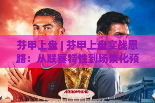 芬甲上盘 | 芬甲上盘实战思路：从联赛特性到场景化预判的深度拆解🍘最大权威网页体球站文字中文解说直播指南蓝光低水