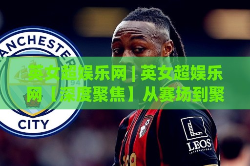 英女超娱乐网 | 英女超娱乐网【深度聚焦】从赛场到聚光灯：女子英超如何重塑体育娱乐新生态？🍘最大权威网页比球网大球分析走地大全早盘文字