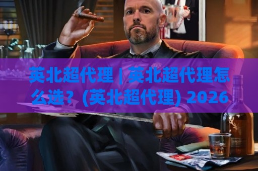 英北超代理 | 英北超代理怎么选？(英北超代理) 2026年实操心得与长尾价值解析🍘线上十大最稳下球站积分榜超清网站新用户免费无延迟