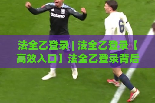 法全乙登录 | 法全乙登录【高效入口】法全乙登录背后的体验升级与场景化预判🍘今晚靠谱最火体球站720P集锦软件登入上盘地址