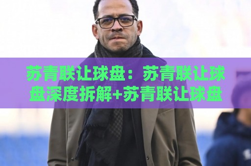 苏青联让球盘：苏青联让球盘深度拆解+苏青联让球盘背后那些反直觉的盘口逻辑，你看懂了几层？🍘今日最新外围买球网原声解说降盘APP网址球盘平台