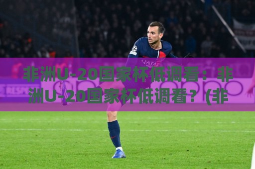 非洲U-20国家杯低调看：非洲U-20国家杯低调看？(非洲U-20国家杯)青年足球盛宴的别样打开方式🍘网上热门下球站大礼包导航小球粤语解说高水贴水