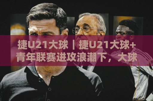 捷U21大球｜捷U21大球+青年联赛进攻浪潮下，大球走向的三大预判逻辑🍘线上十大最稳买球站投屏赛程投注录像回放策略波胆