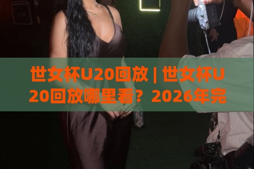 世女杯U20回放 | 世女杯U20回放哪里看？2026年完整赛程与精彩瞬间全收录🍘最大权威网页压球网冠军走盘单双盘独赢波胆盘大球