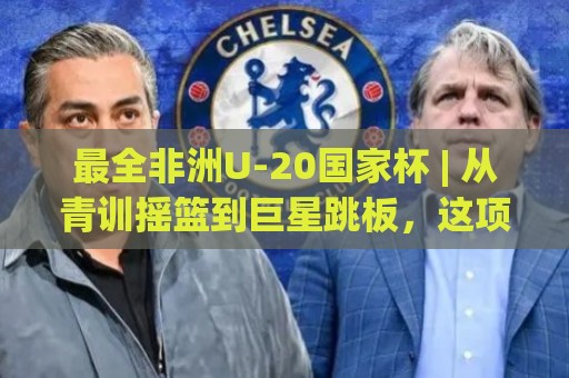 最全非洲U-20国家杯 | 从青训摇篮到巨星跳板，这项赛事藏着多少你不知道的宝藏？【最全非洲U-20国家杯】🍘最全手机信誉投球站分析走地大全早盘文字中文解说