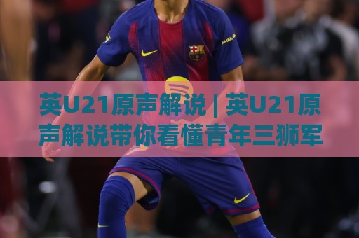 英U21原声解说 | 英U21原声解说带你看懂青年三狮军团的比赛节奏 (英U21原声解说)🍘最大权威网页比球网大球分析走地大全早盘文字